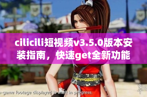 cilicili短視頻v3.5.0版本安裝指南，快速get全新功能