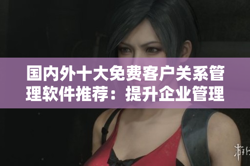 國內(nèi)外十大免費(fèi)客戶關(guān)系管理軟件推薦：提升企業(yè)管理效率，助力業(yè)務(wù)發(fā)展