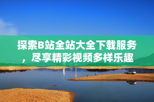 探索B站全站大全下載服務(wù)，盡享精彩視頻多樣樂趣