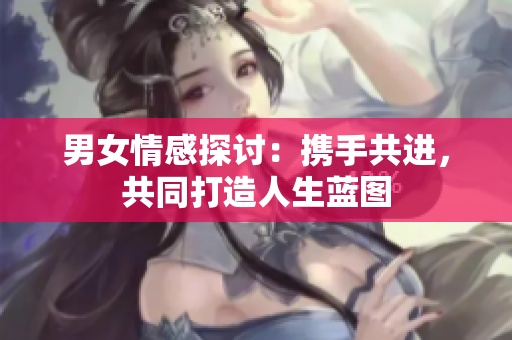 男女情感探討：攜手共進(jìn)，共同打造人生藍(lán)圖