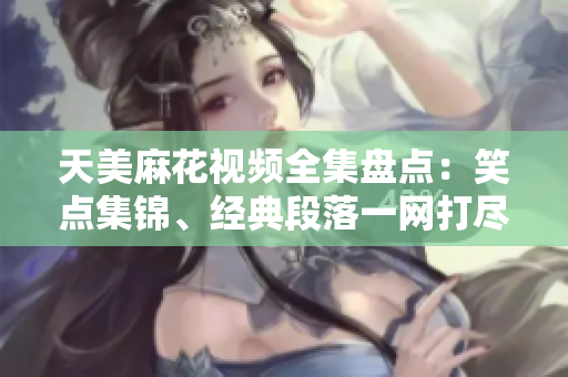 天美麻花視頻全集盤點(diǎn)：笑點(diǎn)集錦、經(jīng)典段落一網(wǎng)打盡