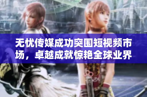 無(wú)憂傳媒成功突圍短視頻市場(chǎng)，卓越成就驚艷全球業(yè)界