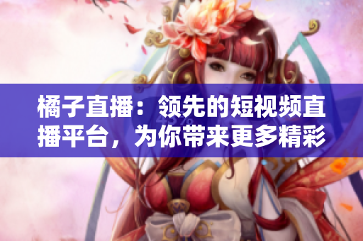 橘子直播：領(lǐng)先的短視頻直播平臺，為你帶來更多精彩內(nèi)容