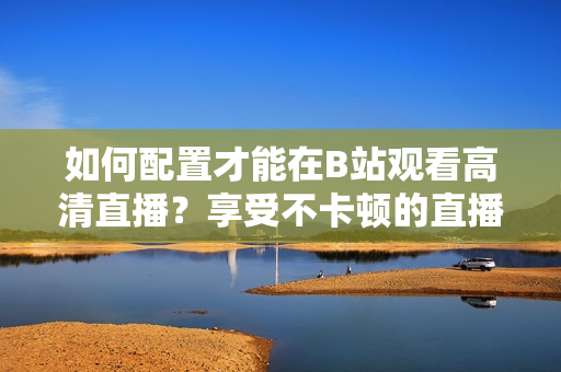 如何配置才能在B站觀看高清直播？享受不卡頓的直播體驗(yàn)需要哪些設(shè)備配置？
