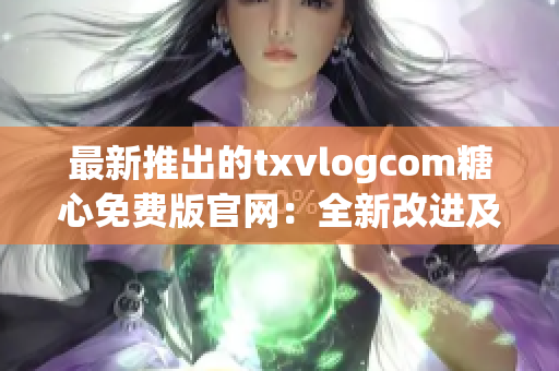 最新推出的txvlogcom糖心免費(fèi)版官網(wǎng)：全新改進(jìn)及興奮新功能