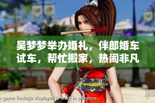 吳夢(mèng)夢(mèng)舉辦婚禮，伴郎婚車(chē)試車(chē)，幫忙搬家，熱鬧非凡