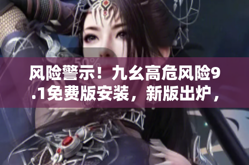 風(fēng)險(xiǎn)警示！九幺高危風(fēng)險(xiǎn)9.1免費(fèi)版安裝，新版出爐，快來安裝防護(hù)！