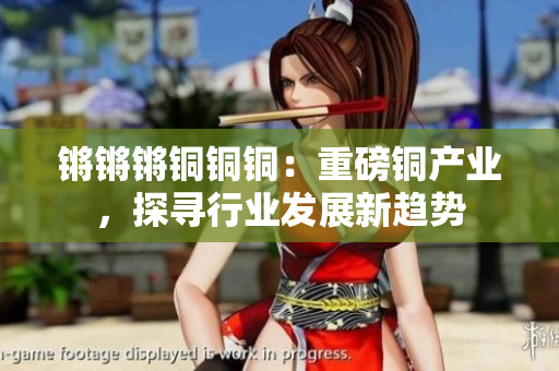 鏘鏘鏘銅銅銅：重磅銅產(chǎn)業(yè)，探尋行業(yè)發(fā)展新趨勢(shì)