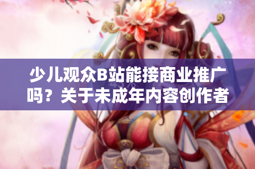 少兒觀眾B站能接商業(yè)推廣嗎？關(guān)于未成年內(nèi)容創(chuàng)作者的廣告合規(guī)問(wèn)題