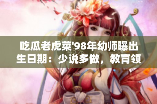 吃瓜老虎菜'98年幼師曝出生日期：少說(shuō)多做，教育領(lǐng)域掀起熱議