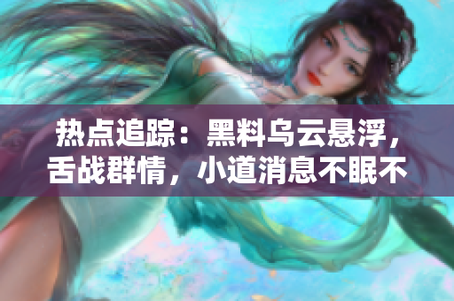 熱點(diǎn)追蹤：黑料烏云懸浮，舌戰(zhàn)群情，小道消息不眠不休