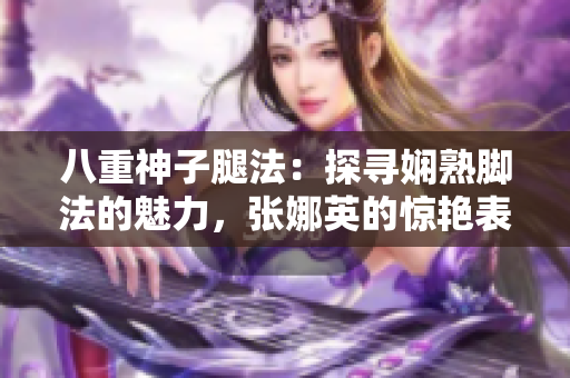 八重神子腿法：探尋嫻熟腳法的魅力，張娜英的驚艷表現(xiàn)！