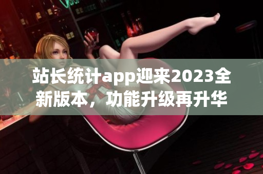 站長統(tǒng)計app迎來2023全新版本，功能升級再升華