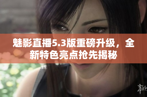魅影直播5.3版重磅升級，全新特色亮點搶先揭秘