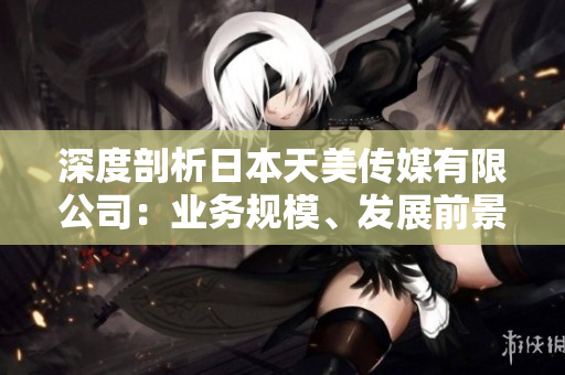 深度剖析日本天美傳媒有限公司：業(yè)務(wù)規(guī)模、發(fā)展前景及市場影響分析