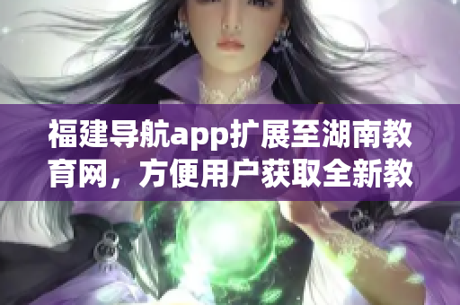 福建導(dǎo)航app擴(kuò)展至湖南教育網(wǎng)，方便用戶獲取全新教育信息
