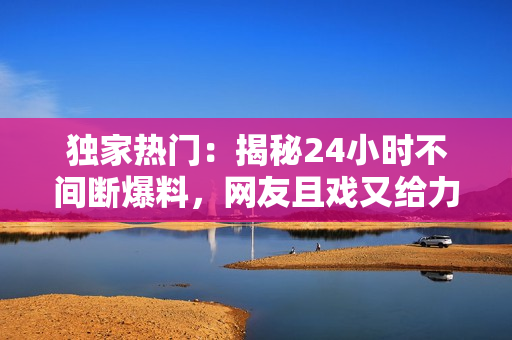 獨家熱門：揭秘24小時不間斷爆料，網(wǎng)友且戲又給力