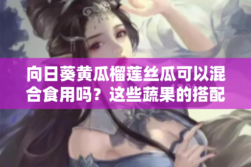 向日葵黃瓜榴蓮絲瓜可以混合食用嗎？這些蔬果的搭配是否健康？