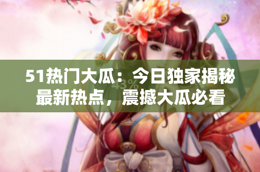 51熱門大瓜：今日獨家揭秘最新熱點，震撼大瓜必看
