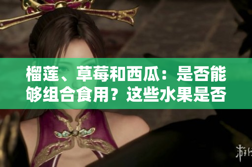 榴蓮、草莓和西瓜：是否能夠組合食用？這些水果是否可混搭？