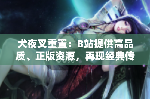 犬夜叉重置：B站提供高品質(zhì)、正版資源，再現(xiàn)經(jīng)典傳奇