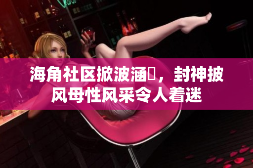 海角社區(qū)掀波涵儉，封神披風(fēng)母性風(fēng)采令人著迷
