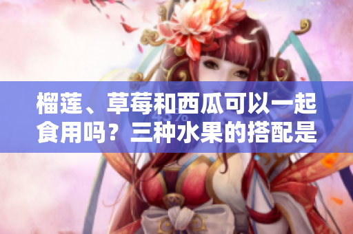 榴蓮、草莓和西瓜可以一起食用嗎？三種水果的搭配是否適宜？