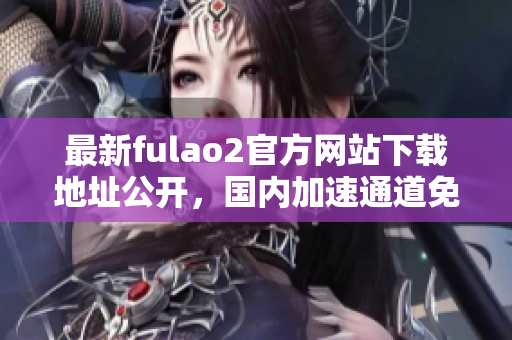 最新fulao2官方網(wǎng)站下載地址公開(kāi)，國(guó)內(nèi)加速通道免費(fèi)破解分享