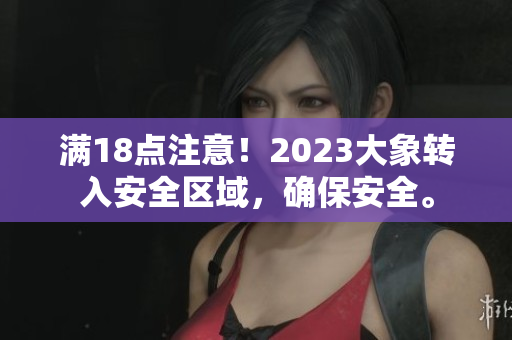 滿18點(diǎn)注意！2023大象轉(zhuǎn)入安全區(qū)域，確保安全。