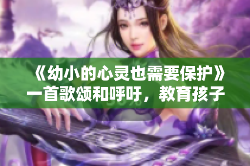 《幼小的心靈也需要保護(hù)》一首歌頌和呼吁，教育孩子的必備歌曲