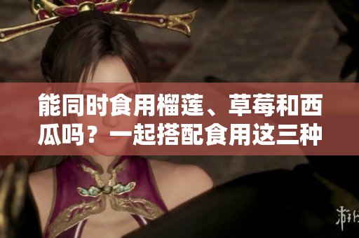 能同時(shí)食用榴蓮、草莓和西瓜嗎？一起搭配食用這三種水果有什么注意事項(xiàng)？
