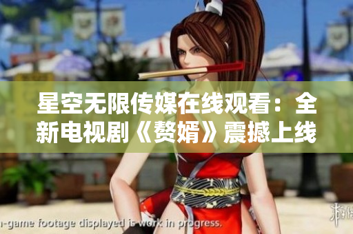 星空無限傳媒在線觀看：全新電視劇《贅婿》震撼上線，精彩劇情不容錯過