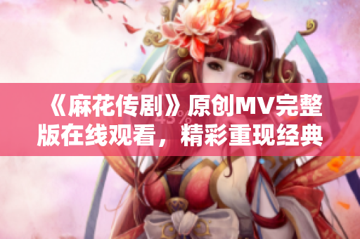《麻花傳劇》原創(chuàng)MV完整版在線觀看，精彩重現(xiàn)經(jīng)典故事，感受音樂(lè)與戲劇的融合之美