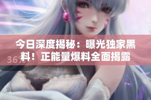 今日深度揭秘：曝光獨(dú)家黑料！正能量爆料全面揭露