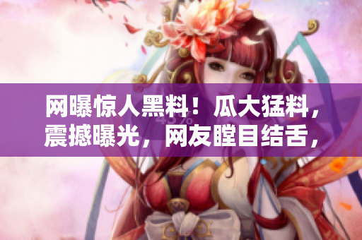 網(wǎng)曝驚人黑料！瓜大猛料，震撼曝光，網(wǎng)友瞠目結(jié)舌，全城熱議