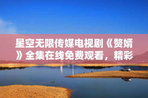 星空無限傳媒電視劇《贅婿》全集在線免費(fèi)觀看，精彩劇情盡在星空無限傳媒平臺