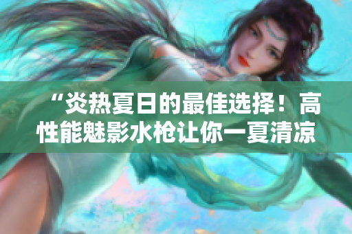 “炎熱夏日的最佳選擇！高性能魅影水槍讓你一夏清涼暢玩”