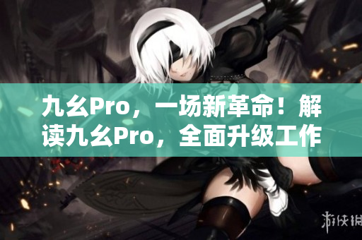 九幺Pro，一場(chǎng)新革命！解讀九幺Pro，全面升級(jí)工作效率！