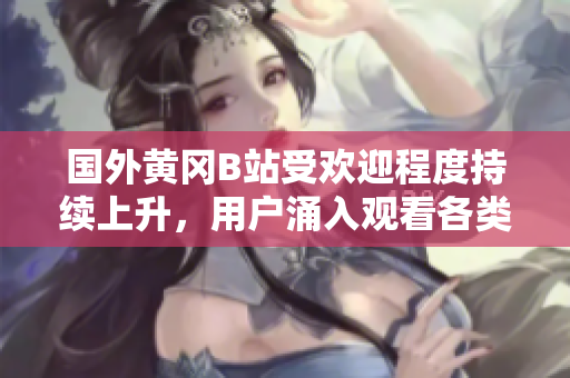 國(guó)外黃岡B站受歡迎程度持續(xù)上升，用戶涌入觀看各類視頻的現(xiàn)象備受矚目