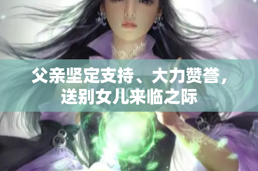 父親堅(jiān)定支持、大力贊譽(yù)，送別女兒來(lái)臨之際