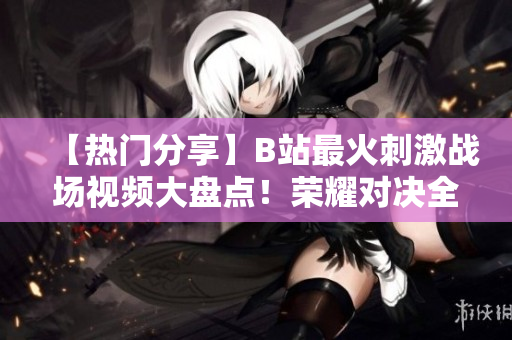 【熱門分享】B站最火刺激戰(zhàn)場(chǎng)視頻大盤點(diǎn)！榮耀對(duì)決全程解說(shuō)，精彩瞬間一網(wǎng)打盡！