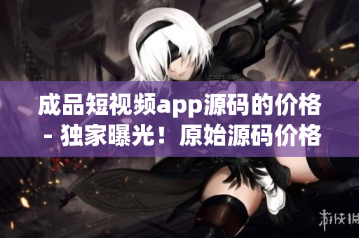 成品短視頻app源碼的價(jià)格 - 獨(dú)家曝光！原始源碼價(jià)格揭秘，詳盡解讀！
