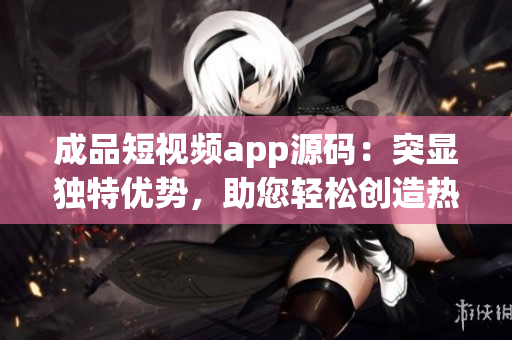 成品短視頻app源碼：突顯獨特優(yōu)勢，助您輕松創(chuàng)造熱門視頻