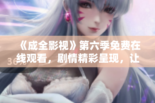 《成全影視》第六季免費(fèi)在線觀看，劇情精彩呈現(xiàn)，讓你沉浸其中，不容錯過