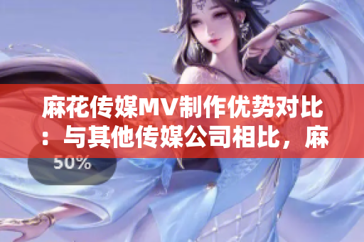 麻花傳媒MV制作優(yōu)勢對比：與其他傳媒公司相比，麻花傳媒的MV制作有何不同？