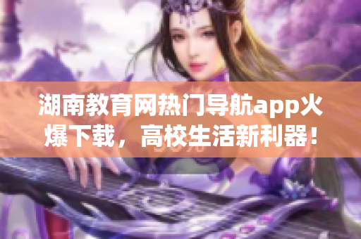 湖南教育網(wǎng)熱門導(dǎo)航app火爆下載，高校生活新利器！