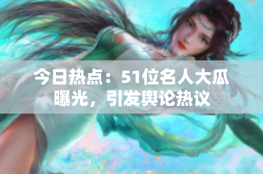 今日熱點：51位名人大瓜曝光，引發(fā)輿論熱議