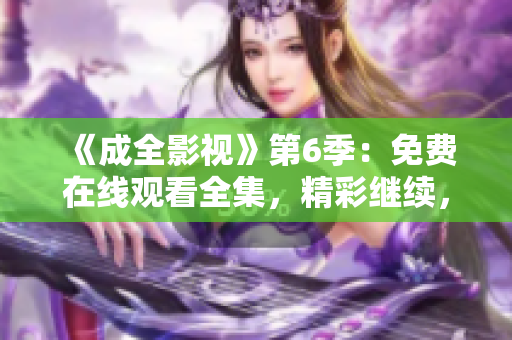 《成全影視》第6季：免費在線觀看全集，精彩繼續(xù)，劇情沖擊力爆表