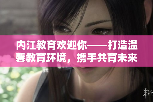 內(nèi)江教育歡迎你——打造溫馨教育環(huán)境，攜手共育未來！