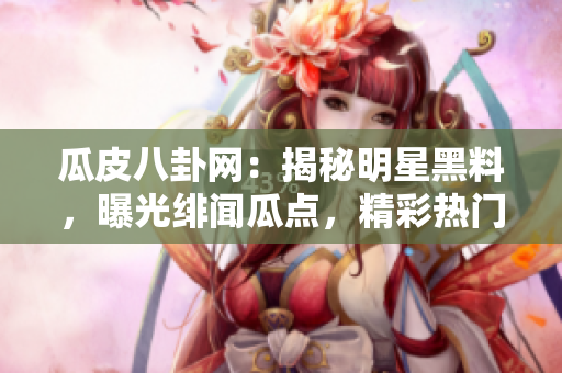 瓜皮八卦網(wǎng)：揭秘明星黑料，曝光緋聞瓜點，精彩熱門八卦大揭秘